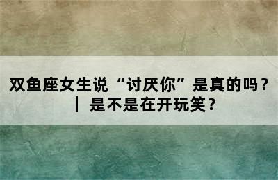 双鱼座女生说“讨厌你”是真的吗？｜ 是不是在开玩笑？